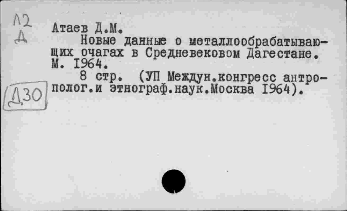 ﻿м
A
Атаев Д.М.
Новые данные о металлообрабатывающих очагах в Средневековом Дагестане. М. 1964.
8 стр. (УП Междун.конгресс антрополог, и этнограф.наук.Москва 1964).